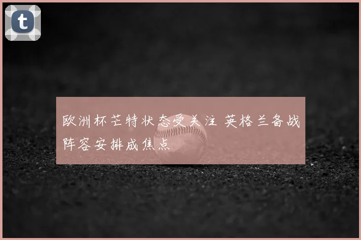 欧洲杯芒特状态受关注 英格兰备战阵容安排成焦点