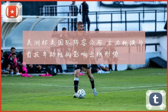 美洲杯美国队阵容公布 主力轮换与首发年龄结构影响出线形势