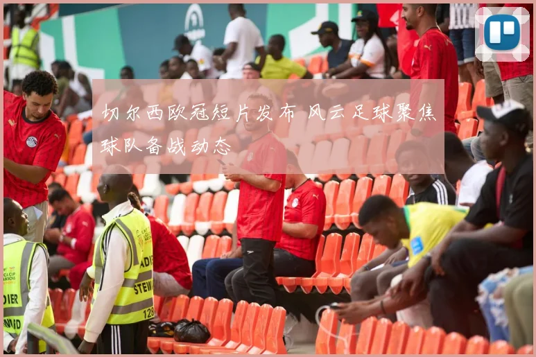 切尔西欧冠短片发布 风云足球聚焦球队备战动态