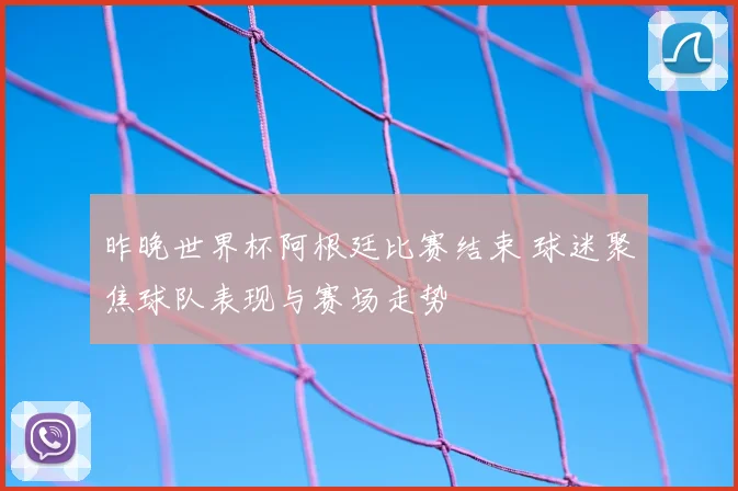 昨晚世界杯阿根廷比赛结束 球迷聚焦球队表现与赛场走势