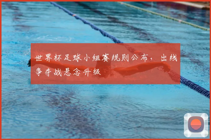 世界杯足球小组赛规则公布,出线争夺战悬念升级
