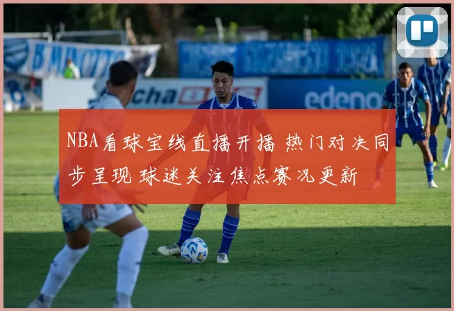 NBA看球宝线直播开播 热门对决同步呈现 球迷关注焦点赛况更新