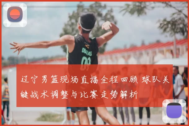 辽宁男篮现场直播全程回顾 球队关键战术调整与比赛走势解析