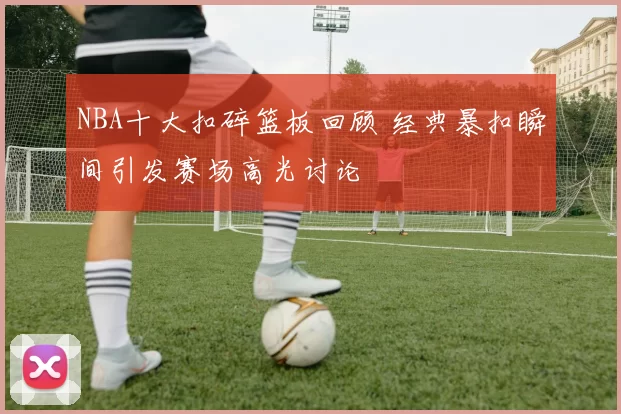 NBA十大扣碎篮板回顾 经典暴扣瞬间引发赛场高光讨论