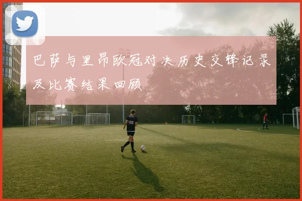 巴萨与里昂欧冠对决历史交锋记录及比赛结果回顾