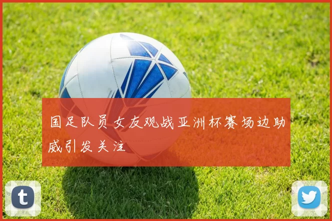 国足队员女友观战亚洲杯赛场边助威引发关注