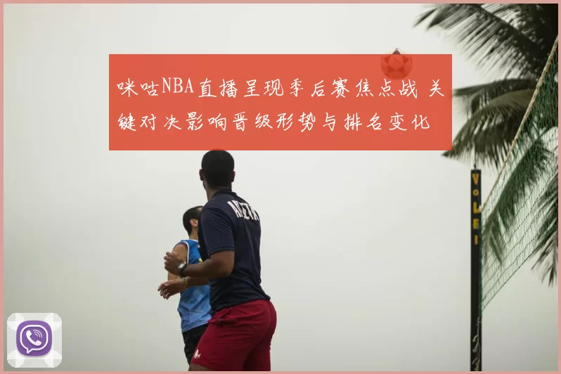 咪咕NBA直播呈现季后赛焦点战 关键对决影响晋级形势与排名变化
