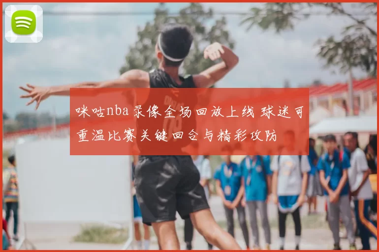 咪咕nba录像全场回放上线 球迷可重温比赛关键回合与精彩攻防