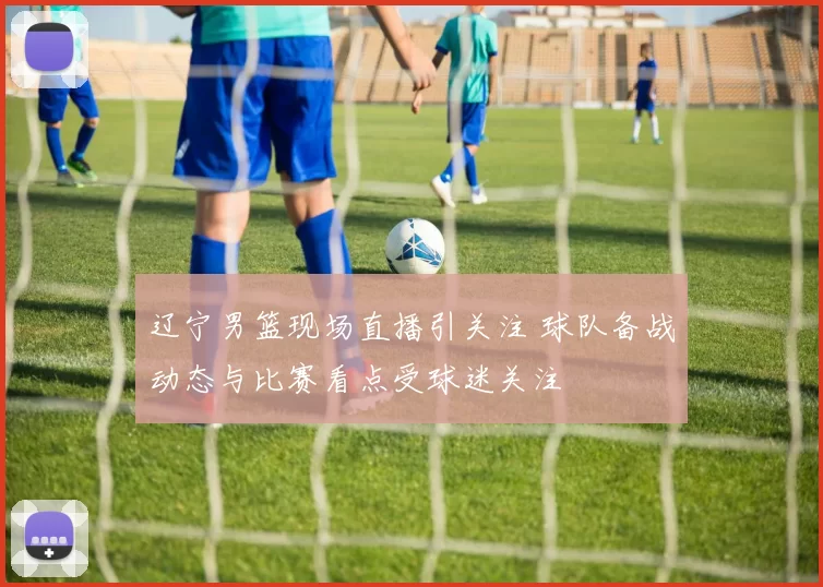 辽宁男篮现场直播引关注 球队备战动态与比赛看点受球迷关注