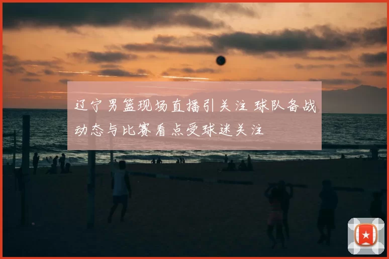 辽宁男篮现场直播引关注 球队备战动态与比赛看点受球迷关注