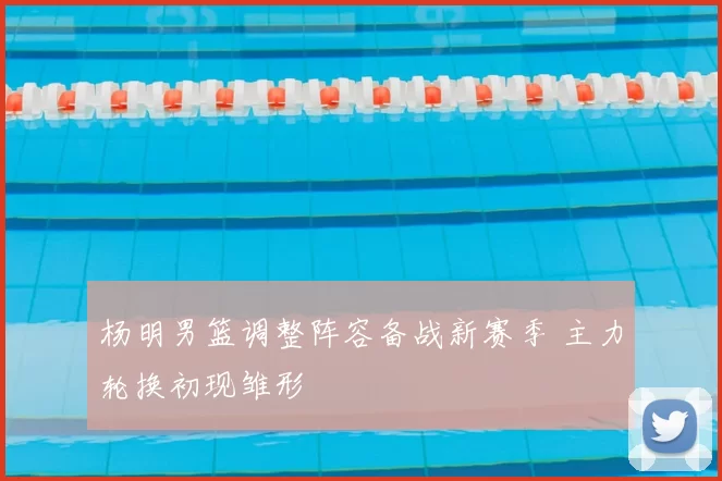 杨明男篮调整阵容备战新赛季 主力轮换初现雏形