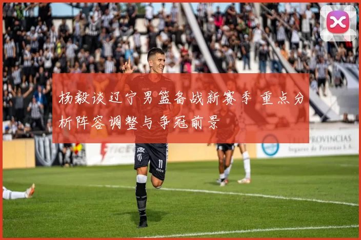 杨毅谈辽宁男篮备战新赛季 重点分析阵容调整与争冠前景