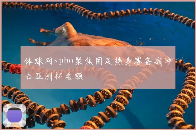 体球网spbo聚焦国足热身赛备战冲击亚洲杯名额
