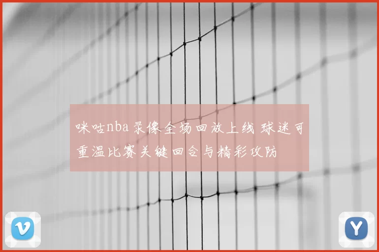 咪咕nba录像全场回放上线 球迷可重温比赛关键回合与精彩攻防
