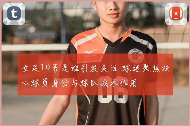女足10号是谁引发关注 球迷聚焦核心球员身份与球队战术作用